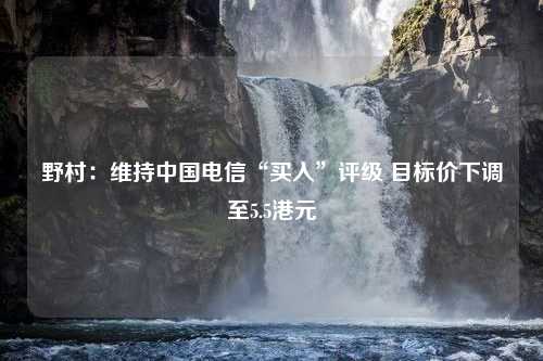 野村：维持中国电信“买入”评级 目标价下调至5.5港元