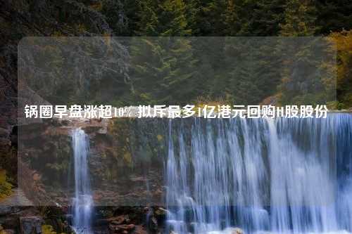 锅圈早盘涨超10% 拟斥最多1亿港元回购H股股份