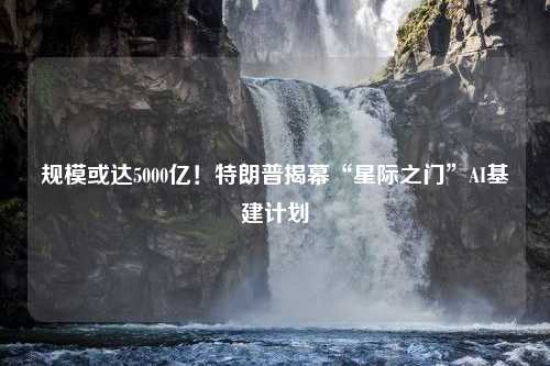 规模或达5000亿！特朗普揭幕“星际之门”AI基建计划