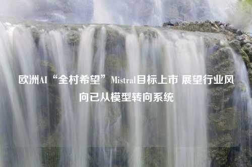 欧洲AI“全村希望”Mistral目标上市 展望行业风向已从模型转向系统