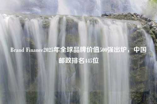 Brand Finance2025年全球品牌价值500强出炉，中国邮政排名445位