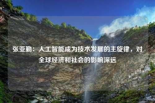 张亚勤：人工智能成为技术发展的主旋律，对全球经济和社会的影响深远