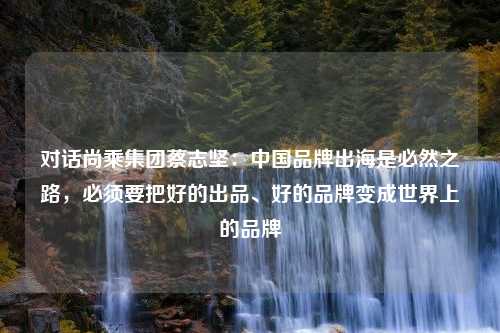 对话尚乘集团蔡志坚：中国品牌出海是必然之路，必须要把好的出品、好的品牌变成世界上的品牌