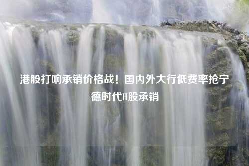 港股打响承销价格战！国内外大行低费率抢宁德时代H股承销