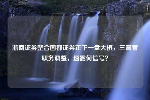 浙商证券整合国都证券正下一盘大棋，三高管职务调整，透露何信号？