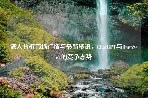 深入分析市场行情与最新资讯，ChatGPT与DeepSeek的竞争态势