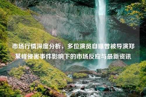 市场行情深度分析，多位演员自曝曾被导演郑某峰侵害事件影响下的市场反应与最新资讯