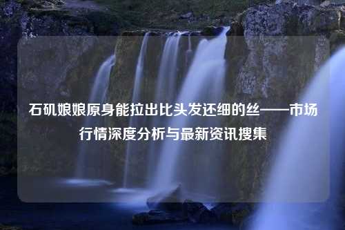 石矶娘娘原身能拉出比头发还细的丝——市场行情深度分析与最新资讯搜集