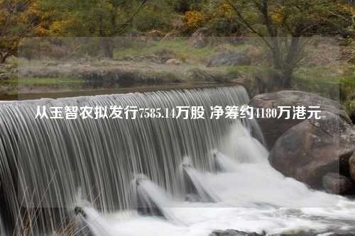 从玉智农拟发行7585.14万股 净筹约4180万港元