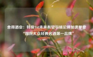 舍得酒业：特级T68未来有望引领沱牌加速攀登“国民大众经典名酒第一品牌”