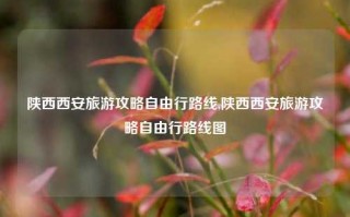 陕西西安旅游攻略自由行路线,陕西西安旅游攻略自由行路线图