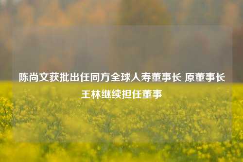 陈尚文获批出任同方全球人寿董事长 原董事长王林继续担任董事-第1张图片-旅游攻略网