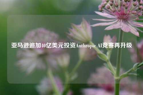 亚马逊追加40亿美元投资Anthropic AI竞赛再升级-第1张图片-旅游攻略网