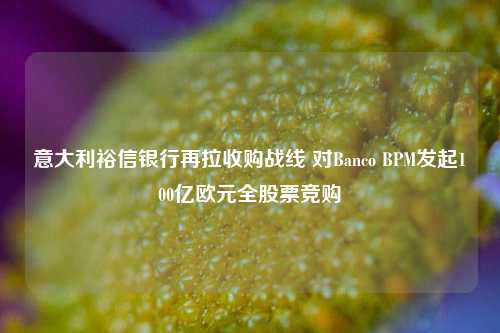 意大利裕信银行再拉收购战线 对Banco BPM发起100亿欧元全股票竞购-第1张图片-旅游攻略网