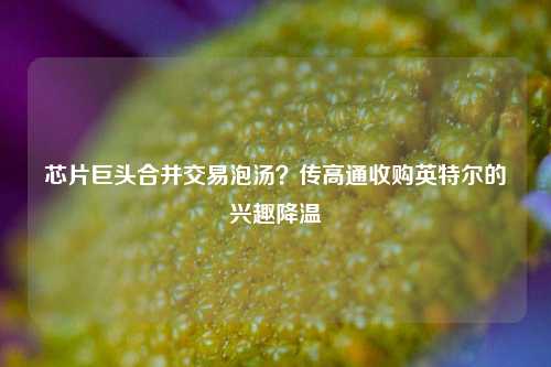 芯片巨头合并交易泡汤？传高通收购英特尔的兴趣降温-第1张图片-旅游攻略网