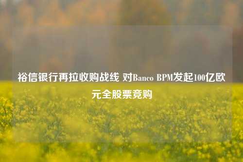 裕信银行再拉收购战线 对Banco BPM发起100亿欧元全股票竞购-第1张图片-旅游攻略网