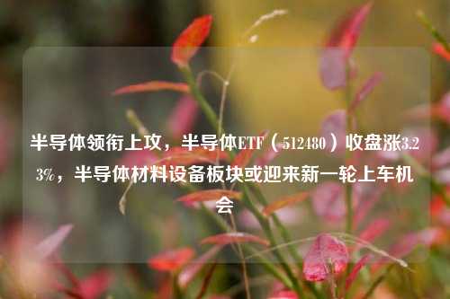 半导体领衔上攻，半导体ETF（512480）收盘涨3.23%，半导体材料设备板块或迎来新一轮上车机会-第1张图片-旅游攻略网