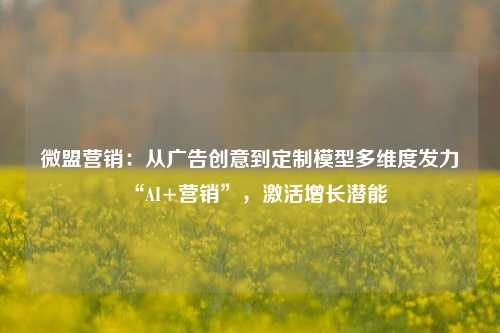 微盟营销：从广告创意到定制模型多维度发力“AI+营销”，激活增长潜能-第1张图片-旅游攻略网