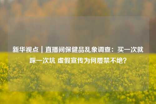 新华视点｜直播间保健品乱象调查：买一次就踩一次坑 虚假宣传为何屡禁不绝？-第1张图片-旅游攻略网