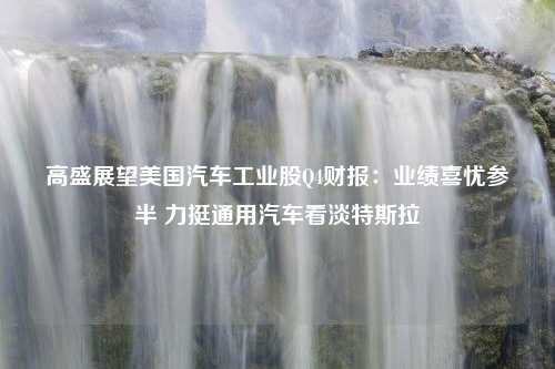 高盛展望美国汽车工业股Q4财报：业绩喜忧参半 力挺通用汽车看淡特斯拉